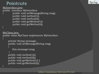 Pointcuts MyInterface.java public  interface MyInterface { public void setMessage(String msg); public void method1(); public void method2(); public void getMethod1(); public void getMethod2(); } MyClass.java  public class MyClass implements MyInterface {   private String message; public void setMessage(String msg) {  this.message=msg; } public void method1(){}  public void method2(){}   public void getMethod1() {}  public void getMethod2(){} } Adlux Consultancy Services Pvt Ltd 