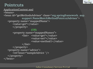 Pointcuts ApplicationContext.xml <beans> <bean id=“getMethodsAdvisor" class=" org.springframework. aop.  support.NameMatchMethodPointcutAdvisor "> <property name="mappedName"> <value>get*</value> </property> (OR) <property name=“mappedNames”> <list> <value>get*</value> <value>set*</value> <value>method1</value> </list> </property> <property name="advice"> <ref bean=“sampleAdvice "/> </property> </bean> Adlux Consultancy Services Pvt Ltd 