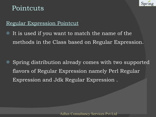 Pointcuts Regular Expression Pointcut It is used if you want to match the name of the methods in the Class based on Regular Expression. Spring distribution already comes with two supported flavors of Regular Expression namely Perl Regular Expression and Jdk Regular Expression .  Adlux Consultancy Services Pvt Ltd 