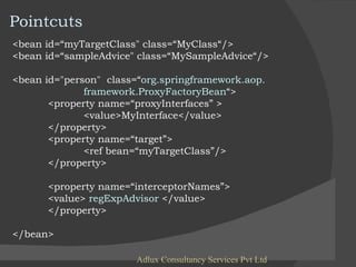 Adlux Consultancy Services Pvt Ltd <bean id=“myTargetClass" class=“MyClass“/> <bean id=“sampleAdvice" class=“MySampleAdvice“/> <bean id="person"  class=“ org.springframework.aop.  framework.ProxyFactoryBean “> <property name=“proxyInterfaces” > <value>MyInterface</value> </property> <property name=“target”> <ref bean=“myTargetClass”/> </property> <property name=“interceptorNames”> <value>  regExpAdvisor  </value> </property> </bean> Pointcuts 