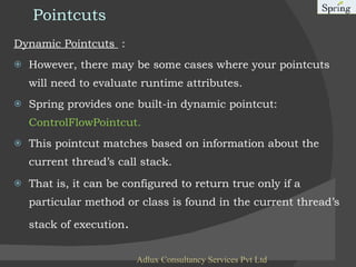 Pointcuts Dynamic Pointcuts  : However, there may be some cases where your pointcuts will need to evaluate runtime attributes.  Spring provides one built-in dynamic pointcut:  ControlFlowPointcut. This pointcut matches based on information about the current thread’s call stack. That is, it can be configured to return true only if a particular method or class is found in the current thread’s stack of execution . Adlux Consultancy Services Pvt Ltd 