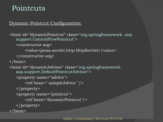 Pointcuts Dynamic Pointcut Configuration  <bean id="dynamicPointcut“ class=" org.springframework. aop.    support.ControlFlowPointcut"> <constructor-arg> <value>javax.servlet.http.HttpServlet</value> </constructor-arg> </bean> <bean id="dynamicAdvisor" class=" org.springframework.  aop.support.DefaultPointcutAdvisor "> <property name="advice"> <ref bean=" sampleAdvice "/> </property> <property name="pointcut"> <ref bean="dynamicPointcut"/> </property> </bean> Adlux Consultancy Services Pvt Ltd 