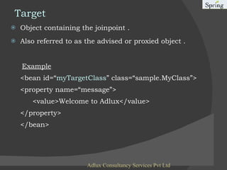 Target Object containing the joinpoint . Also referred to as the advised or proxied object . Example <bean id=“ myTargetClass ” class=“sample.MyClass”> <property name=“message”> <value>Welcome to Adlux</value> </property> </bean> Adlux Consultancy Services Pvt Ltd 