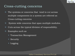 Cross-cutting concerns The systems or concerns that  tend to cut across multiple components in a system are referred as Cross-cutting concerns System wide concerns that span multiple modules. Cuts across the typical division of responsibility. Examples such as Transaction Management Security Logging Adlux Consultancy Services Pvt Ltd 