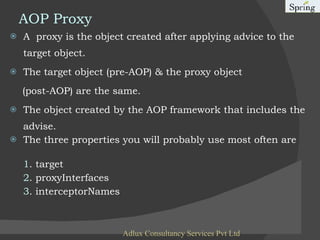 AOP Proxy A  proxy is the object created after applying advice to the target object.  The target object (pre-AOP) & the proxy object (post-AOP) are the same. The object created by the AOP framework that includes the advise. The three properties you will probably use most often are 1 . target 2 . proxyInterfaces 3 . interceptorNames Adlux Consultancy Services Pvt Ltd 