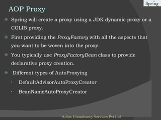 AOP Proxy Spring will create a proxy using a JDK dynamic proxy or a CGLIB proxy. First providing the  ProxyFactory  with all the aspects that you want to be woven into the proxy. You typically use  ProxyFactoryBean  class to provide declarative proxy creation. Different types of AutoProxying ·    DefaultAdvisorAutoProxyCreator  ·    BeanNameAutoProxyCreator  Adlux Consultancy Services Pvt Ltd 