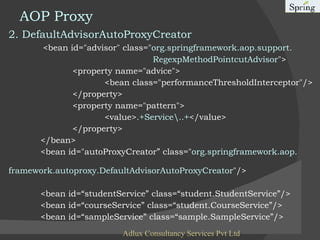 AOP Proxy 2. DefaultAdvisorAutoProxyCreator   <bean id="advisor" class=" org.springframework.aop.support.   RegexpMethodPointcutAdvisor "> <property name="advice"> <bean class="performanceThresholdInterceptor"/> </property> <property name="pattern"> <value> .+Service\..+ </value> </property> </bean>  <bean id="autoProxyCreator” class=" org.springframework.aop.  framework.autoproxy.DefaultAdvisorAutoProxyCreator "/> <bean id=“studentService” class=“student.StudentService”/> <bean id=“courseService” class=“student.CourseService”/> <bean id=“sampleService” class=“sample.SampleService”/> Adlux Consultancy Services Pvt Ltd 