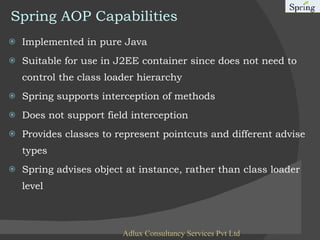 Spring AOP Capabilities Implemented in pure Java Suitable for use in J2EE container since does not need to control the class loader hierarchy Spring supports interception of methods Does not support field interception Provides classes to represent pointcuts and different advise types Spring advises object at instance, rather than class loader level Adlux Consultancy Services Pvt Ltd 