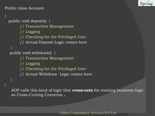 Public class Account  { public void deposit()  { // Transaction Management  // Logging  // Checking for the Privileged User // Actual Deposit Logic comes here  }  public void withdraw()  { // Transaction Management  // Logging  // Checking for the Privileged User // Actual Withdraw  Logic comes here  }  }  AOP calls this kind of logic that  cross-cuts  the existing business logic as Cross-Cutting Concerns  . Adlux Consultancy Services Pvt Ltd 