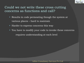 Results in code permeating though the system at various places – hard to maintain Harder to express concerns this way You have to modify your code to invoke these concerns requires understanding at each level Could we not write these cross cutting concerns as functions and call? Adlux Consultancy Services Pvt Ltd 