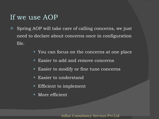 If we use AOP Spring AOP will take care of calling concerns, we just need to declare about concerns once in configuration file. You can focus on the concerns at one place Easier to add and remove concerns Easier to modify or fine tune concerns Easier to understand Efficient to implement More efficient Adlux Consultancy Services Pvt Ltd 