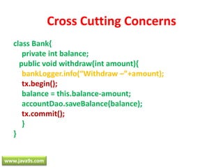 Cross Cutting Concernsclass Bank{	private int balance;   public void withdraw(int amount){bankLogger.info(“Withdraw –”+amount);tx.begin();	balance = this.balance-amount;accountDao.saveBalance(balance);tx.commit();	}}www.java9s.com