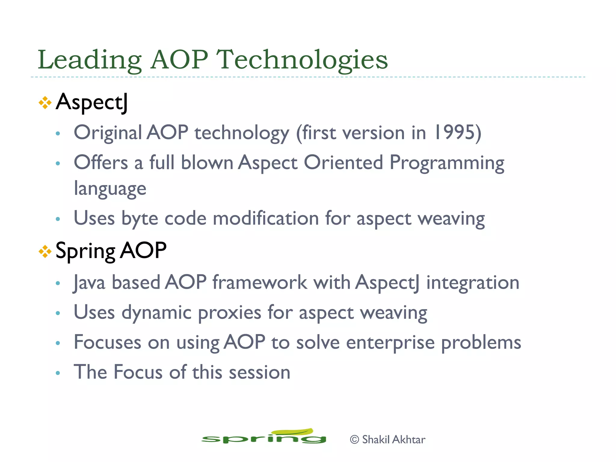 Leading AOP Technologies
v AspectJ
•  Original AOP technology (first version in 1995)
•  Offers a full blown Aspect Oriented Programming
language
•  Uses byte code modification for aspect weaving
v Spring AOP
•  Java based AOP framework with AspectJ integration
•  Uses dynamic proxies for aspect weaving
•  Focuses on using AOP to solve enterprise problems
•  The Focus of this session
© Shakil Akhtar
 
