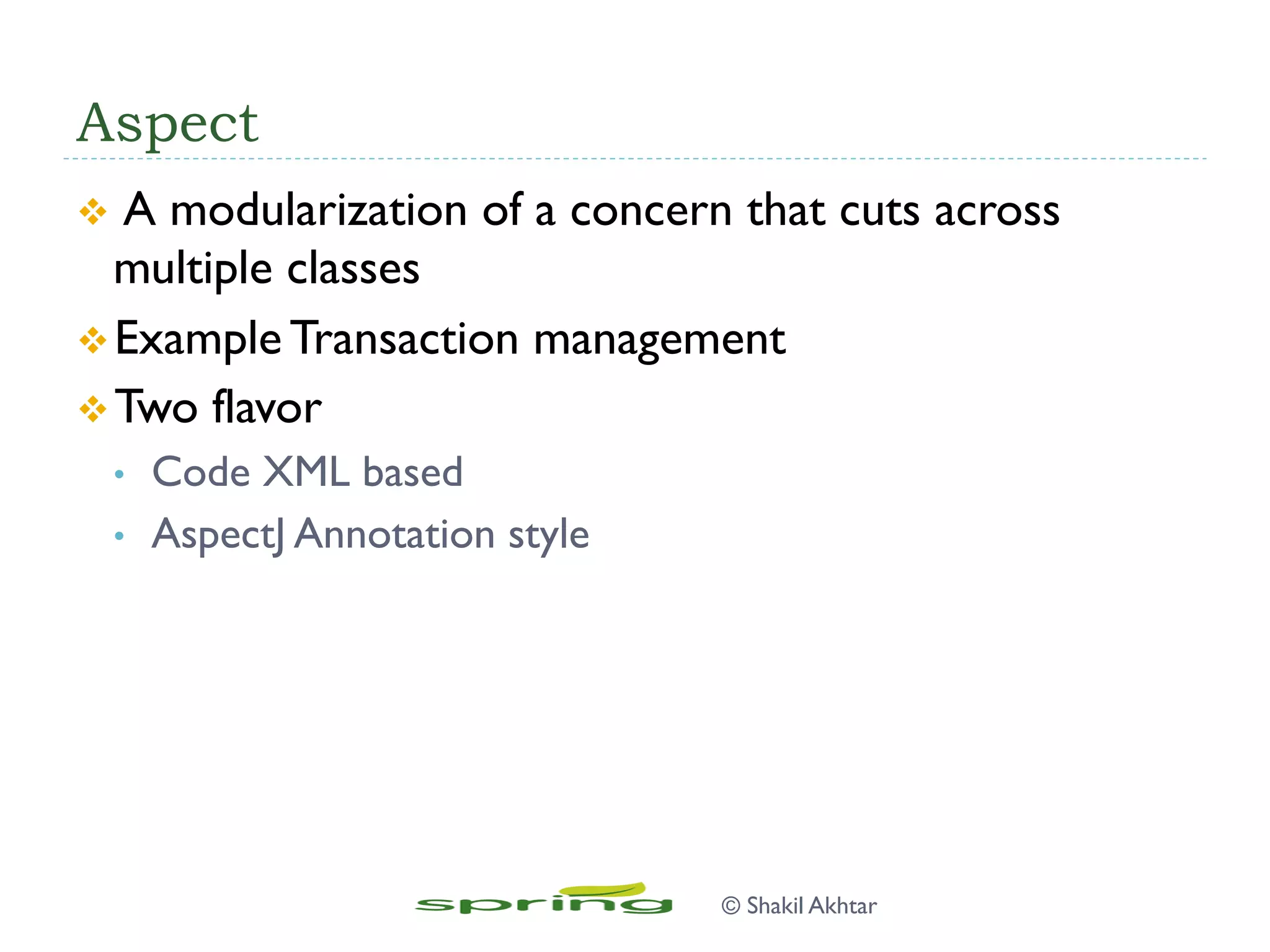 Aspect
v  A modularization of a concern that cuts across
multiple classes
v Example Transaction management
v Two flavor
•  Code XML based
•  AspectJ Annotation style
© Shakil Akhtar
 