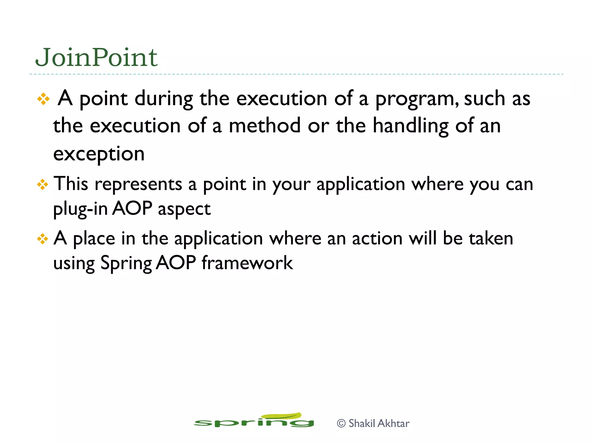 JoinPoint
v  A point during the execution of a program, such as
the execution of a method or the handling of an
exception
v This represents a point in your application where you can
plug-in AOP aspect
v A place in the application where an action will be taken
using Spring AOP framework
© Shakil Akhtar
 