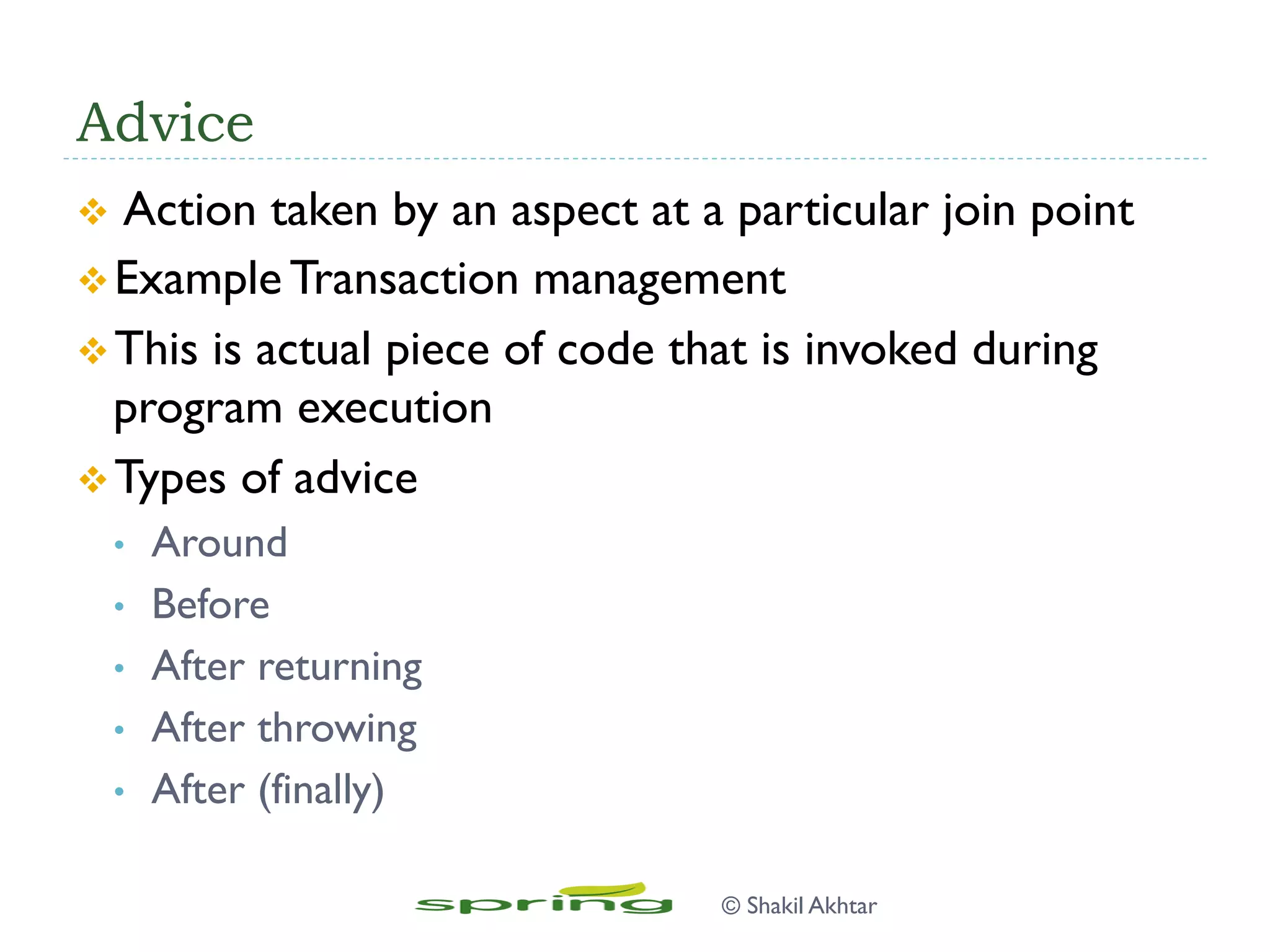 Advice
v  Action taken by an aspect at a particular join point
v Example Transaction management
v This is actual piece of code that is invoked during
program execution
v Types of advice
•  Around
•  Before
•  After returning
•  After throwing
•  After (finally)
© Shakil Akhtar
 
