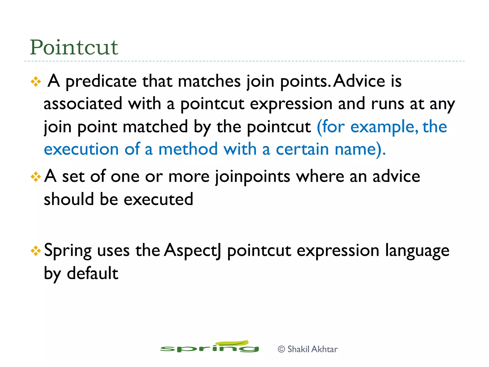 Pointcut
v  A predicate that matches join points.Advice is
associated with a pointcut expression and runs at any
join point matched by the pointcut (for example, the
execution of a method with a certain name).
v A set of one or more joinpoints where an advice
should be executed
v Spring uses the AspectJ pointcut expression language
by default
© Shakil Akhtar
 