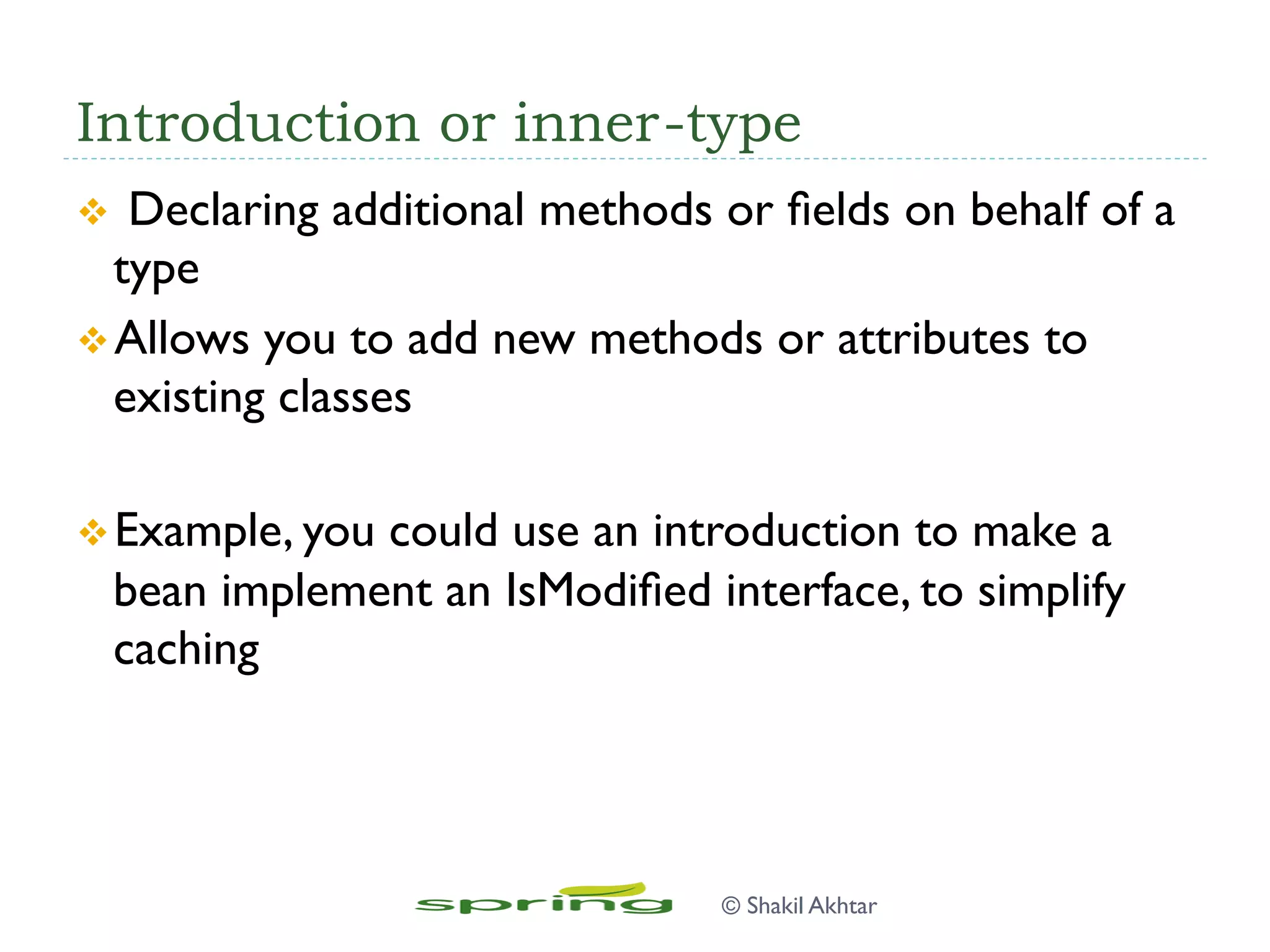 Introduction or inner-type
v  Declaring additional methods or ﬁelds on behalf of a
type
v Allows you to add new methods or attributes to
existing classes
v Example, you could use an introduction to make a
bean implement an IsModiﬁed interface, to simplify
caching
© Shakil Akhtar
 