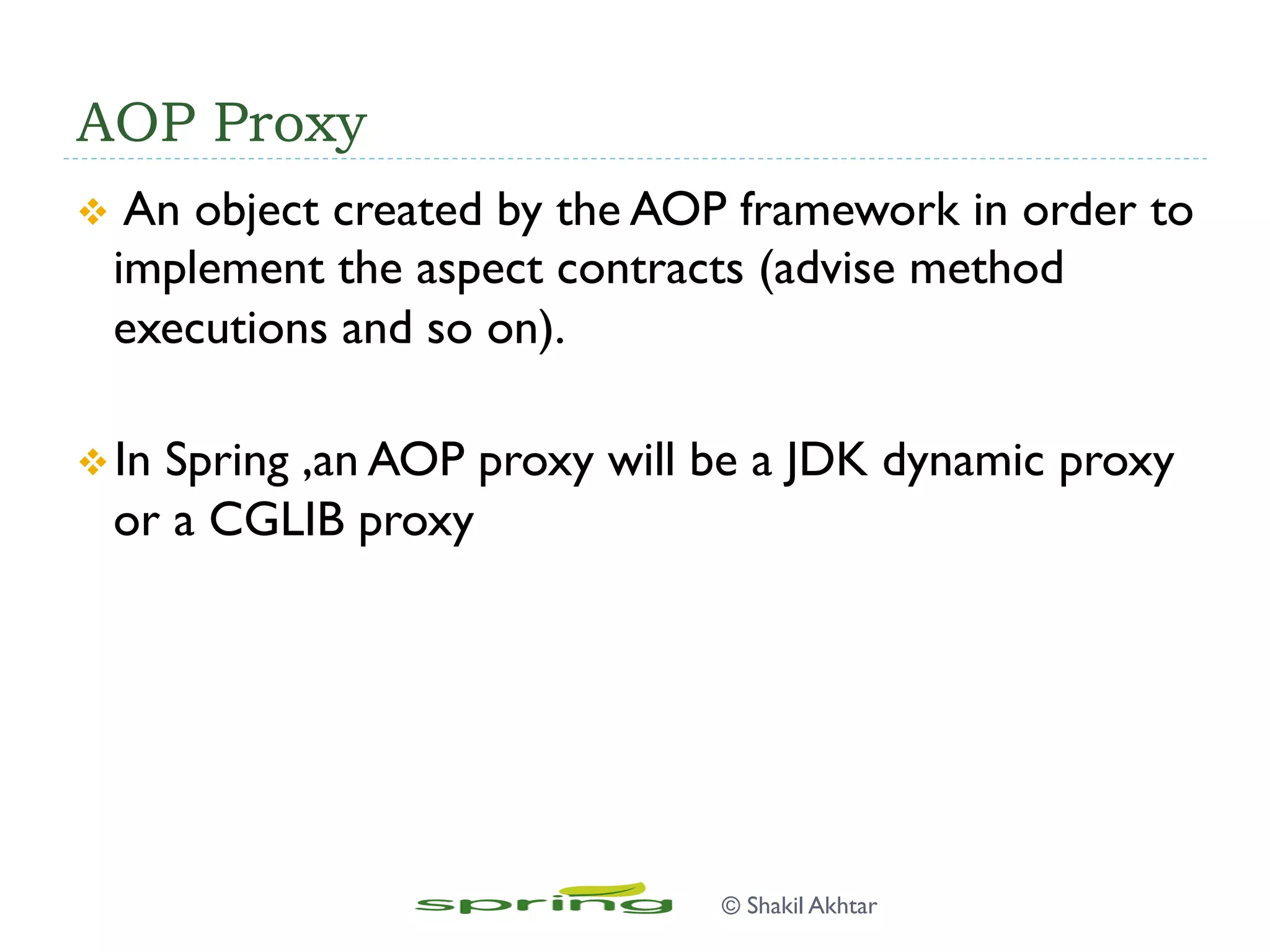 AOP Proxy
v  An object created by the AOP framework in order to
implement the aspect contracts (advise method
executions and so on).
v In Spring ,an AOP proxy will be a JDK dynamic proxy
or a CGLIB proxy
© Shakil Akhtar
 