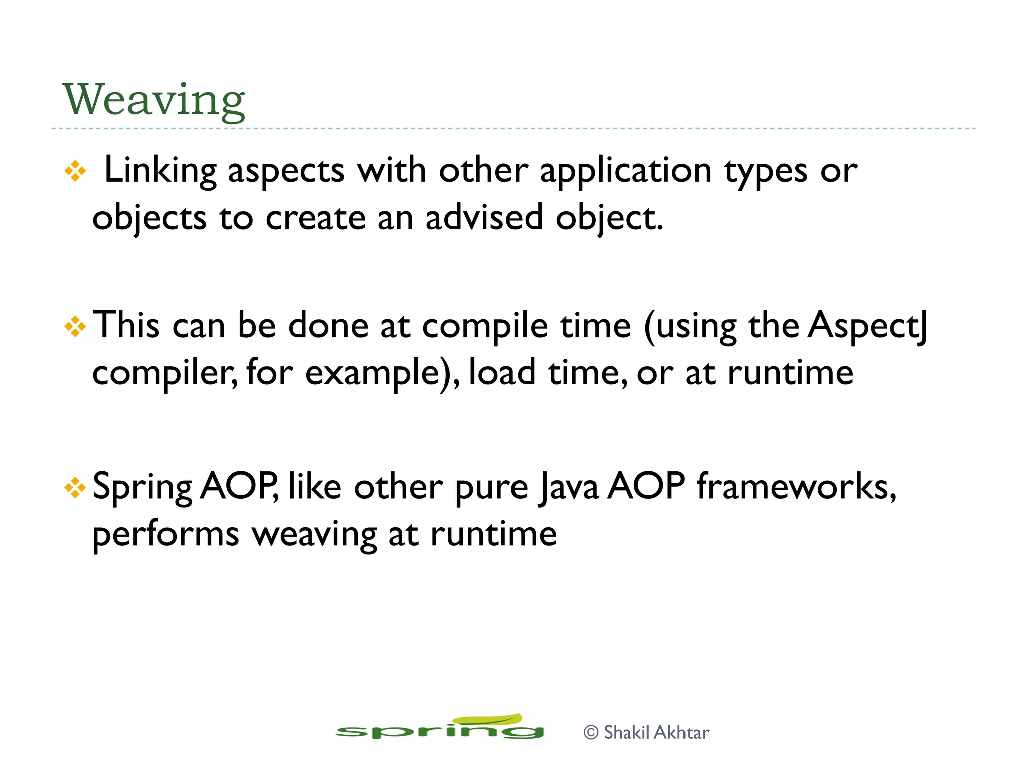 Weaving
v  Linking aspects with other application types or
objects to create an advised object.
v This can be done at compile time (using the AspectJ
compiler, for example), load time, or at runtime
v Spring AOP, like other pure Java AOP frameworks,
performs weaving at runtime
© Shakil Akhtar
 