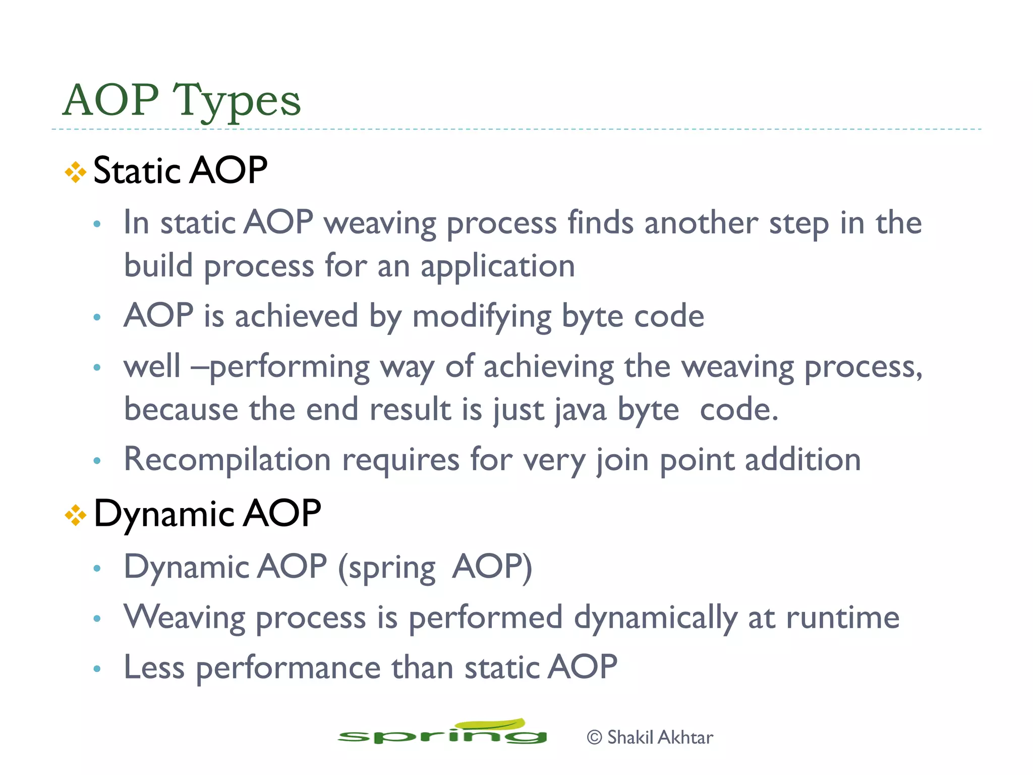AOP Types
v Static AOP
•  In static AOP weaving process finds another step in the
build process for an application
•  AOP is achieved by modifying byte code
•  well –performing way of achieving the weaving process,
because the end result is just java byte code.
•  Recompilation requires for very join point addition
v Dynamic AOP
•  Dynamic AOP (spring AOP)
•  Weaving process is performed dynamically at runtime
•  Less performance than static AOP
© Shakil Akhtar
 
