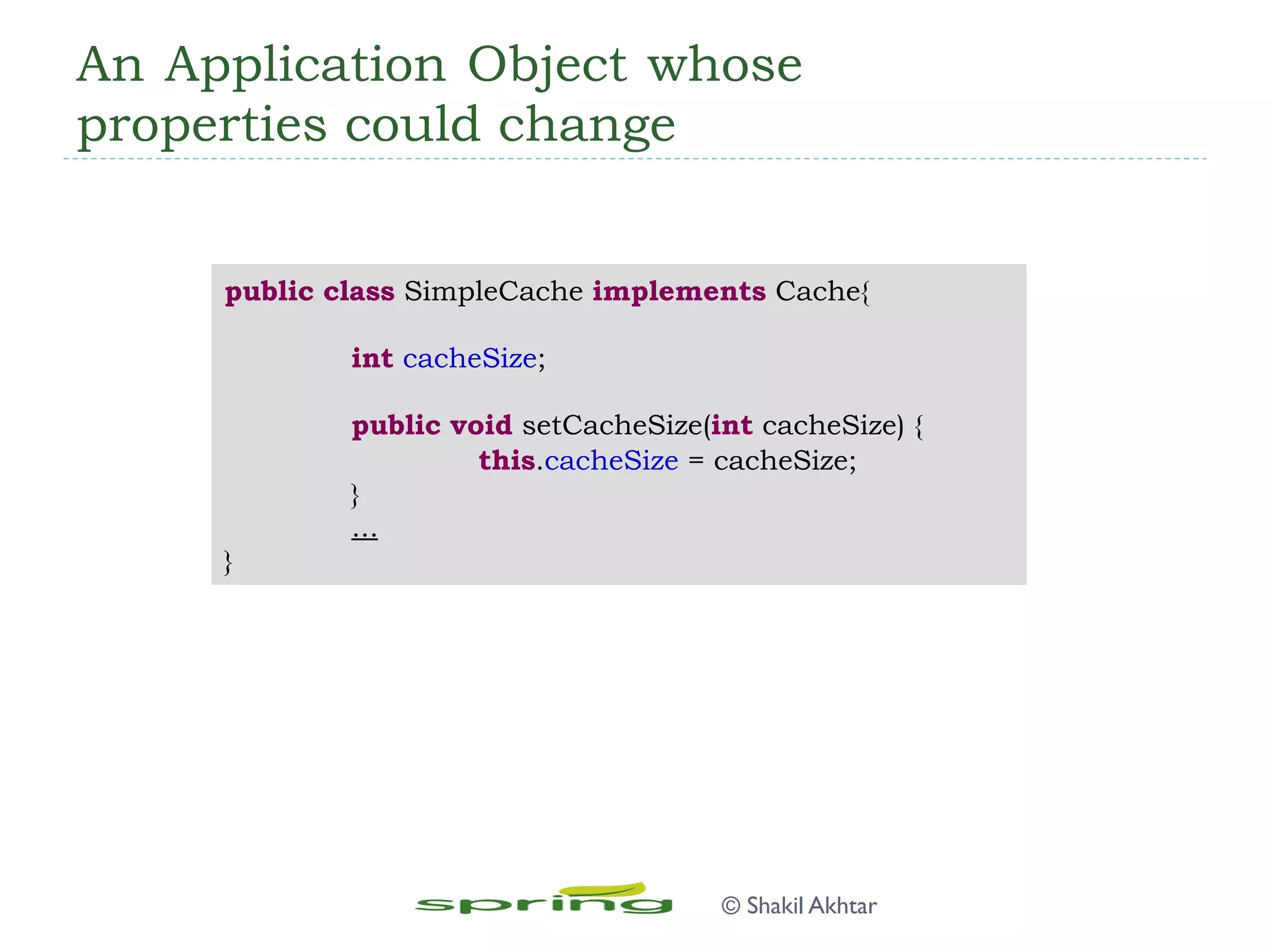 An Application Object whose
properties could change
public class SimpleCache implements Cache{
int cacheSize;
public void setCacheSize(int cacheSize) {
this.cacheSize = cacheSize;
}
...
}
© Shakil Akhtar
 