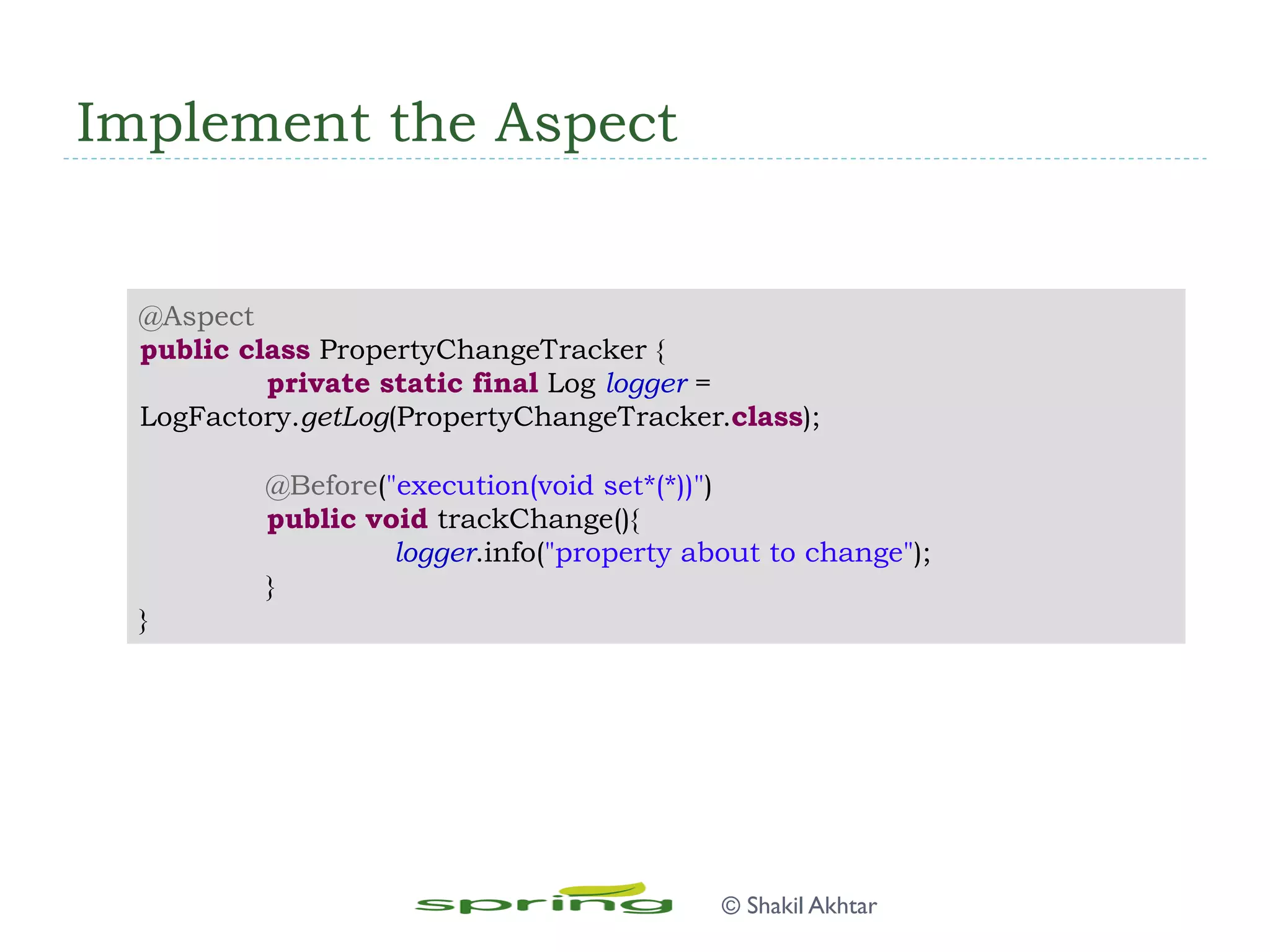 Implement the Aspect
@Aspect
public class PropertyChangeTracker {
private static final Log logger =
LogFactory.getLog(PropertyChangeTracker.class);
@Before("execution(void set*(*))")
public void trackChange(){
logger.info("property about to change");
}
}
© Shakil Akhtar
 