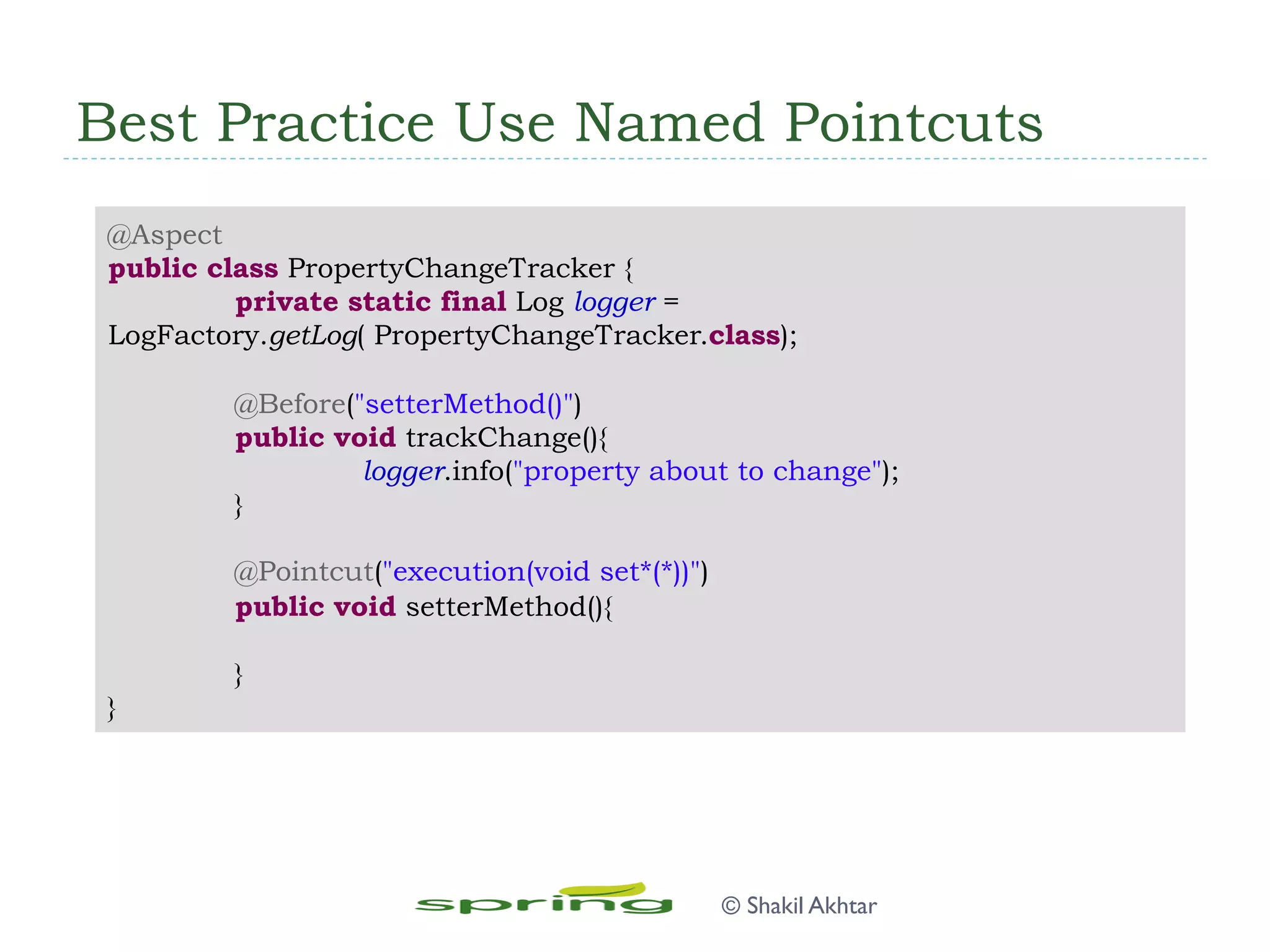 Best Practice Use Named Pointcuts
@Aspect
public class PropertyChangeTracker {
private static final Log logger =
LogFactory.getLog( PropertyChangeTracker.class);
@Before("setterMethod()")
public void trackChange(){
logger.info("property about to change");
}
@Pointcut("execution(void set*(*))")
public void setterMethod(){
}
}
© Shakil Akhtar
 