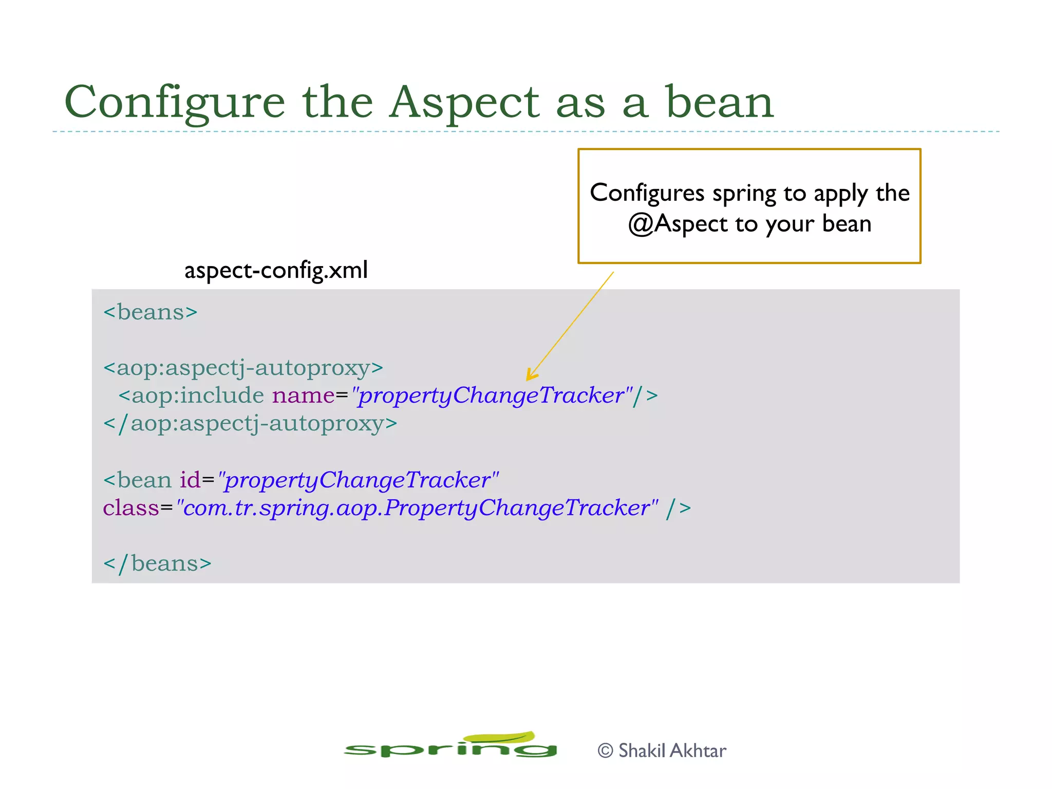 Configure the Aspect as a bean
<beans>
<aop:aspectj-autoproxy>
<aop:include name="propertyChangeTracker"/>
</aop:aspectj-autoproxy>
<bean id="propertyChangeTracker"
class="com.tr.spring.aop.PropertyChangeTracker" />
</beans>
Configures spring to apply the
@Aspect to your bean
aspect-config.xml
© Shakil Akhtar
 
