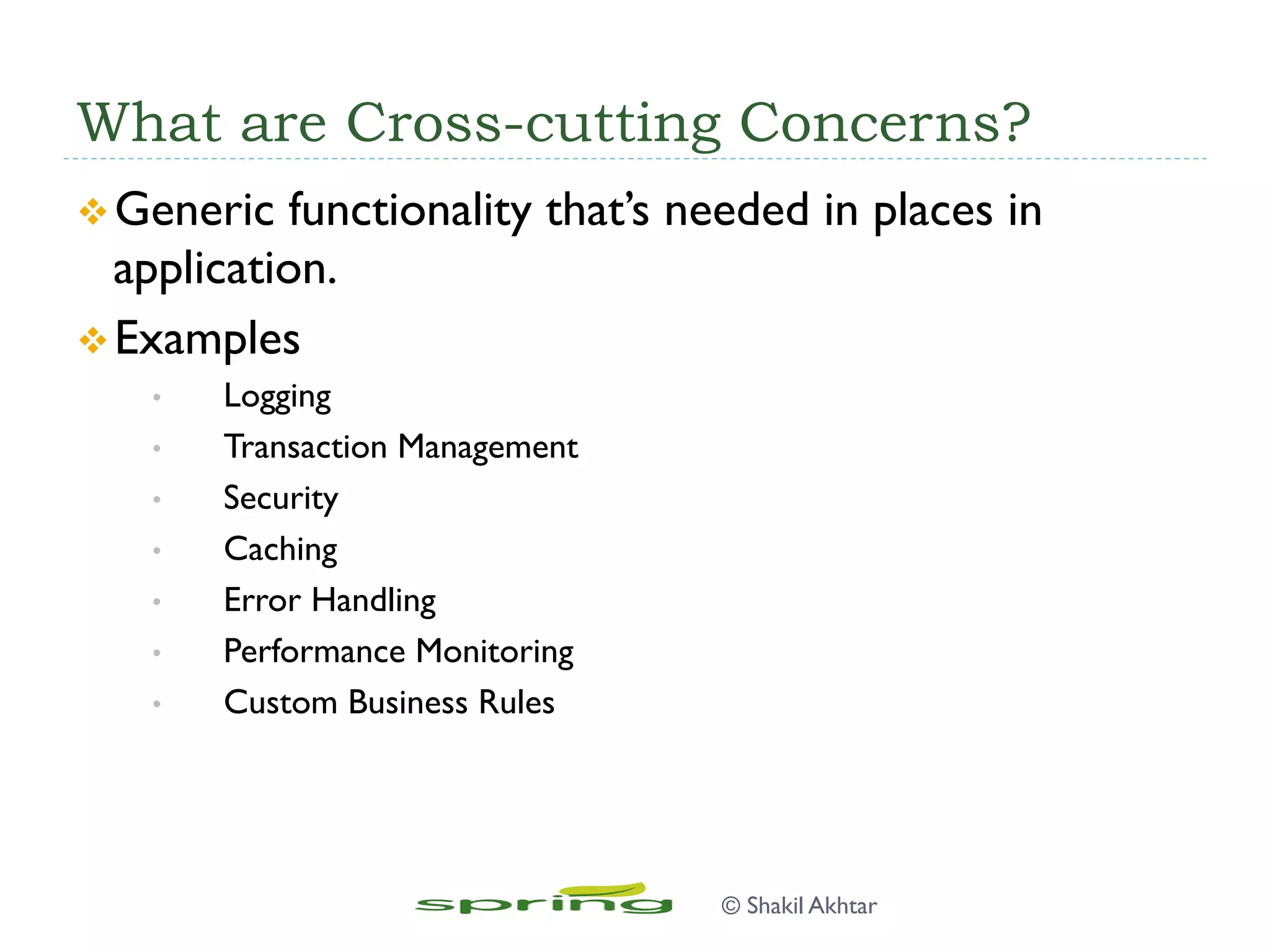 What are Cross-cutting Concerns?
v Generic functionality that’s needed in places in
application.
v Examples
•  Logging
•  Transaction Management
•  Security
•  Caching
•  Error Handling
•  Performance Monitoring
•  Custom Business Rules
© Shakil Akhtar
 