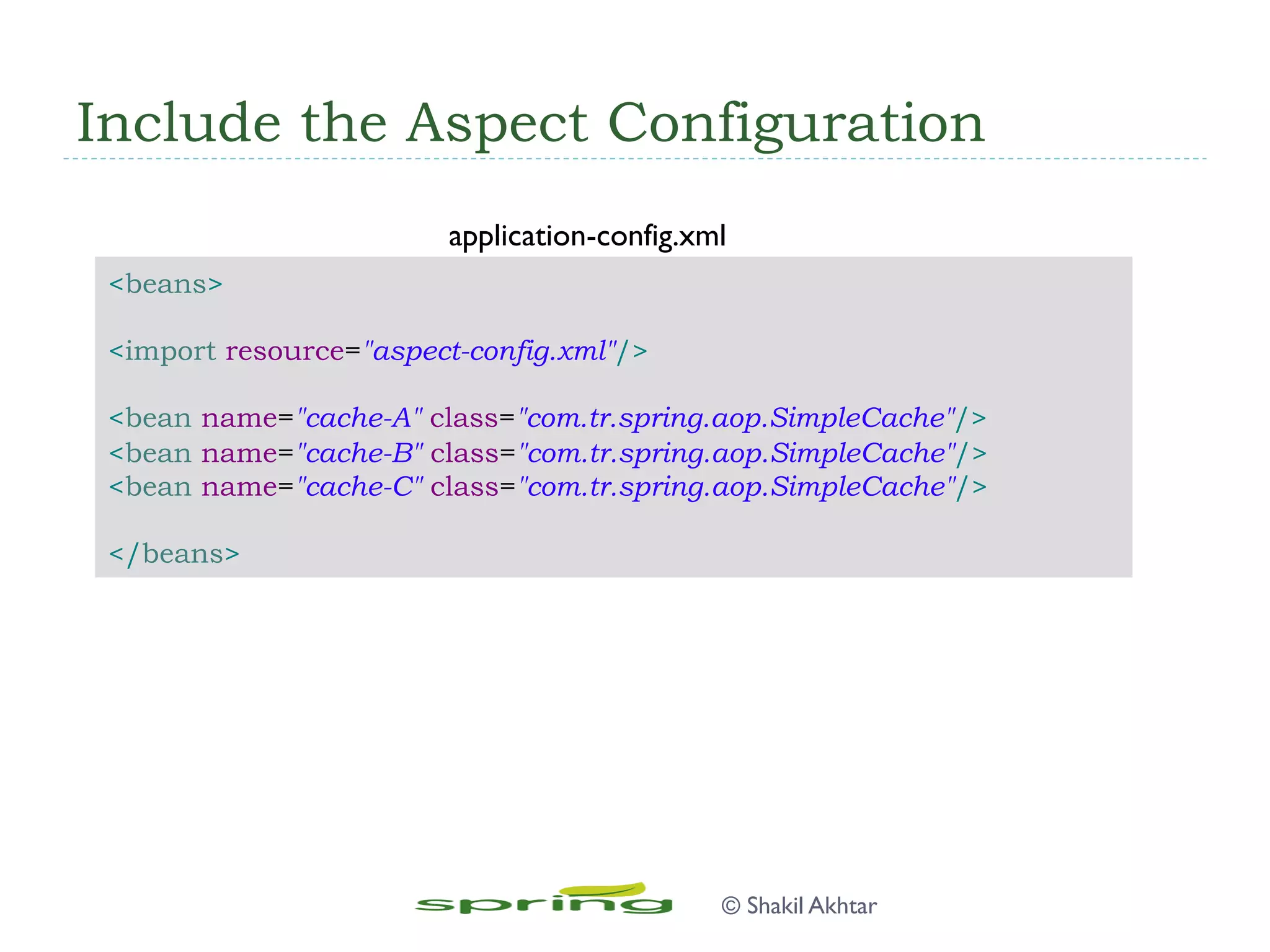 Include the Aspect Configuration
<beans>
<import resource="aspect-config.xml"/>
<bean name="cache-A" class="com.tr.spring.aop.SimpleCache"/>
<bean name="cache-B" class="com.tr.spring.aop.SimpleCache"/>
<bean name="cache-C" class="com.tr.spring.aop.SimpleCache"/>
</beans>
application-config.xml
© Shakil Akhtar
 