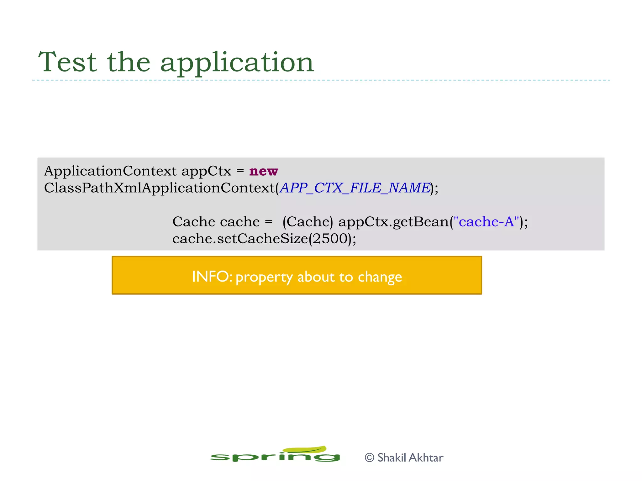 Test the application
ApplicationContext appCtx = new
ClassPathXmlApplicationContext(APP_CTX_FILE_NAME);
Cache cache = (Cache) appCtx.getBean("cache-A");
cache.setCacheSize(2500);
INFO: property about to change
© Shakil Akhtar
 