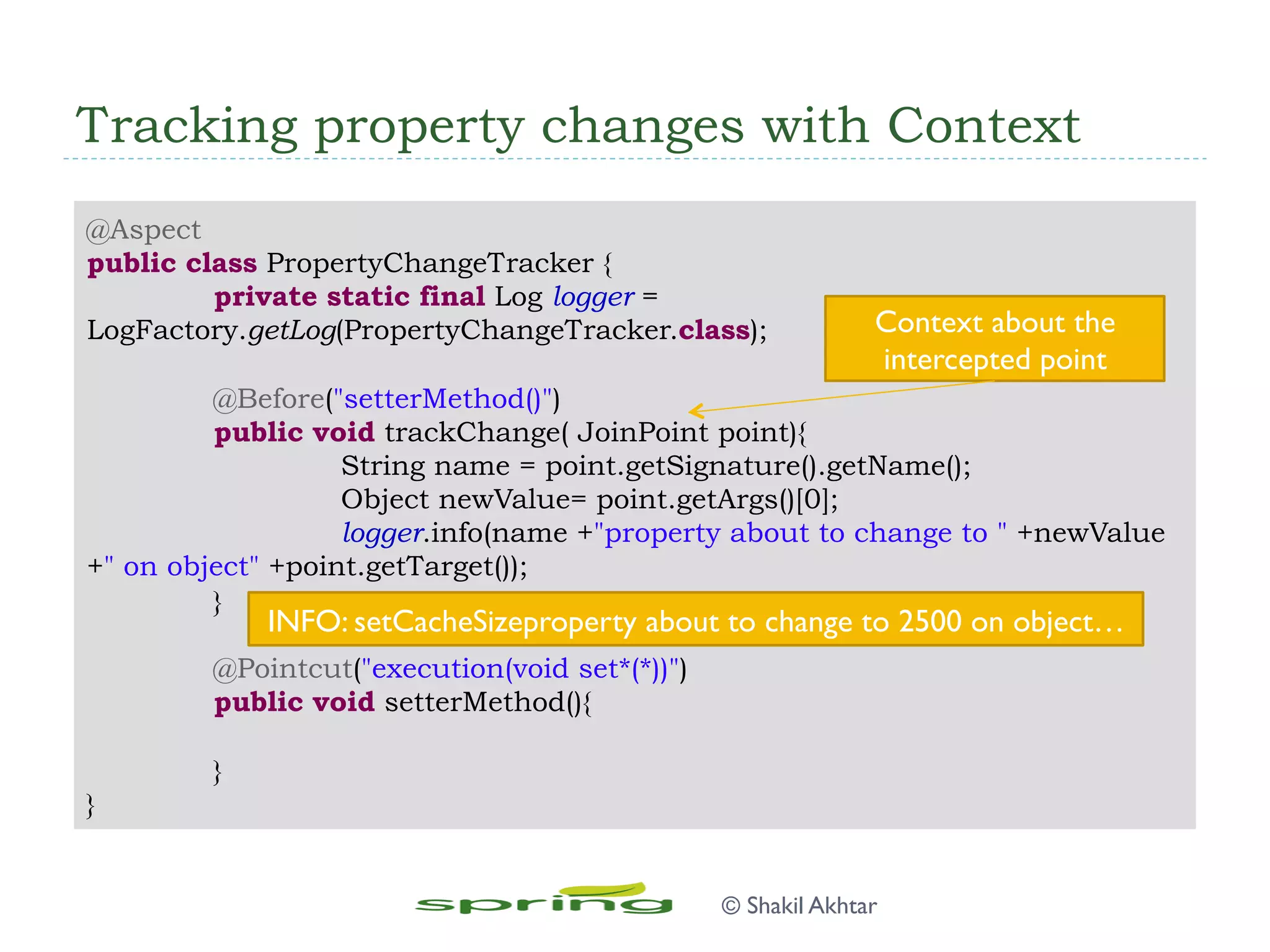 Tracking property changes with Context
@Aspect
public class PropertyChangeTracker {
private static final Log logger =
LogFactory.getLog(PropertyChangeTracker.class);
@Before("setterMethod()")
public void trackChange( JoinPoint point){
String name = point.getSignature().getName();
Object newValue= point.getArgs()[0];
logger.info(name +"property about to change to " +newValue
+" on object" +point.getTarget());
}
@Pointcut("execution(void set*(*))")
public void setterMethod(){
}
}
Context about the
intercepted point
INFO: setCacheSizeproperty about to change to 2500 on object…
© Shakil Akhtar
 