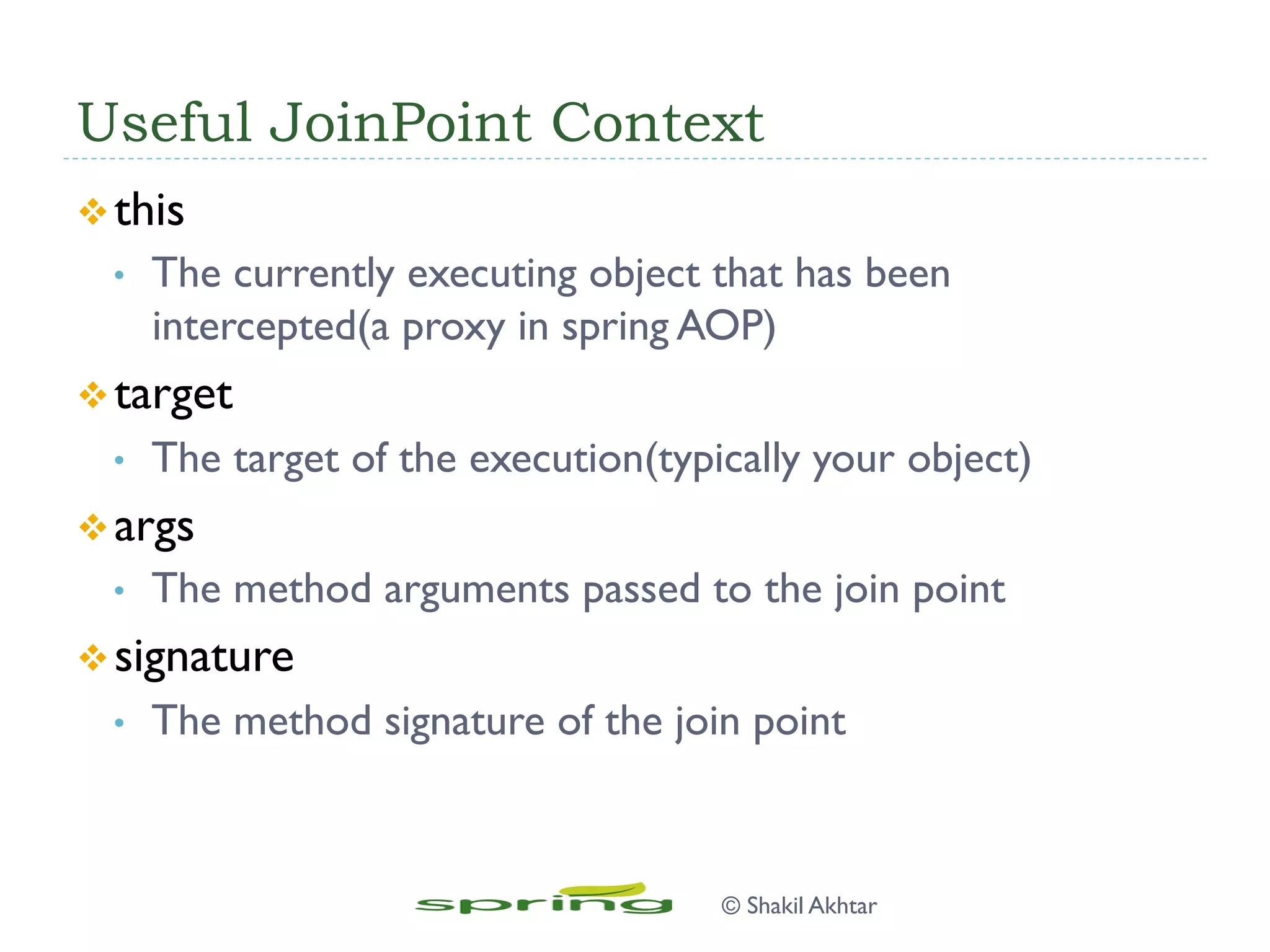Useful JoinPoint Context
v this
•  The currently executing object that has been
intercepted(a proxy in spring AOP)
v target
•  The target of the execution(typically your object)
v args
•  The method arguments passed to the join point
v signature
•  The method signature of the join point
© Shakil Akhtar
 