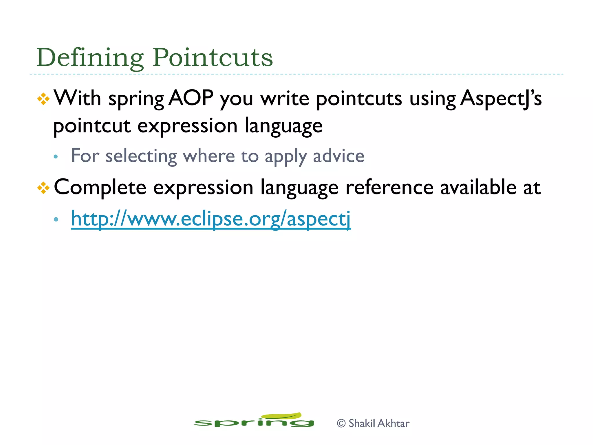 Defining Pointcuts
v With spring AOP you write pointcuts using AspectJ’s
pointcut expression language
•  For selecting where to apply advice
v Complete expression language reference available at
•  http://www.eclipse.org/aspectj
© Shakil Akhtar
 