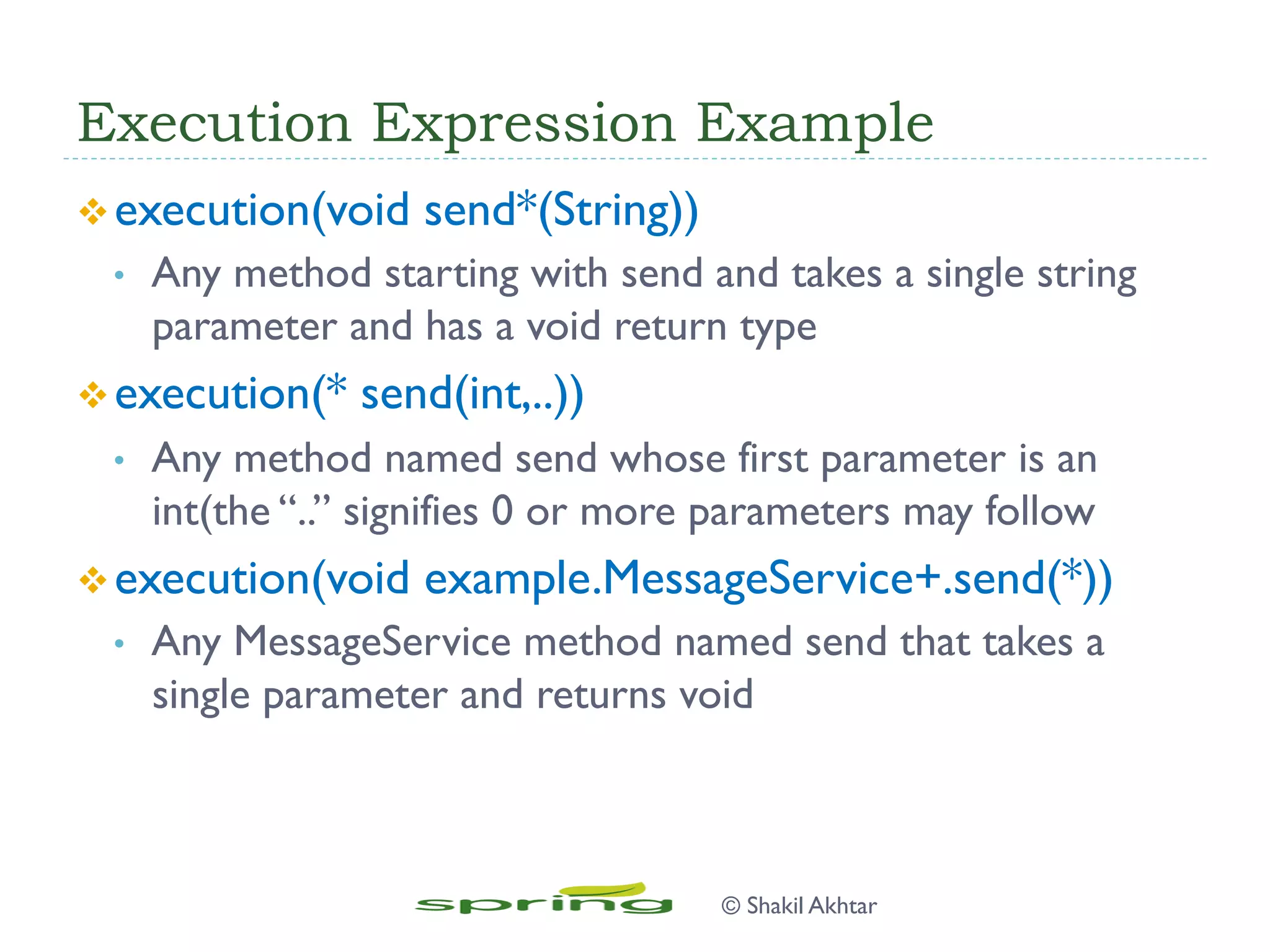 Execution Expression Example
v execution(void send*(String))
•  Any method starting with send and takes a single string
parameter and has a void return type
v execution(* send(int,..))
•  Any method named send whose first parameter is an
int(the “..” signifies 0 or more parameters may follow
v execution(void example.MessageService+.send(*))
•  Any MessageService method named send that takes a
single parameter and returns void
© Shakil Akhtar
 