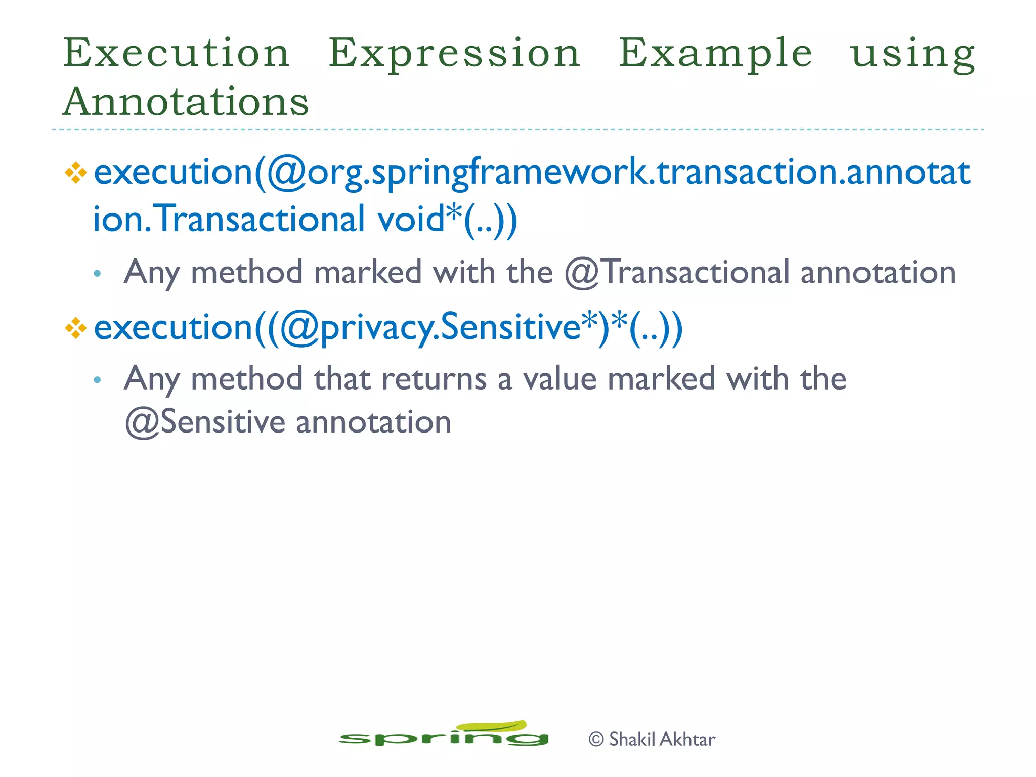 Execution Expression Example using
Annotations
v execution(@org.springframework.transaction.annotat
ion.Transactional void*(..))
•  Any method marked with the @Transactional annotation
v execution((@privacy.Sensitive*)*(..))
•  Any method that returns a value marked with the
@Sensitive annotation
© Shakil Akhtar
 