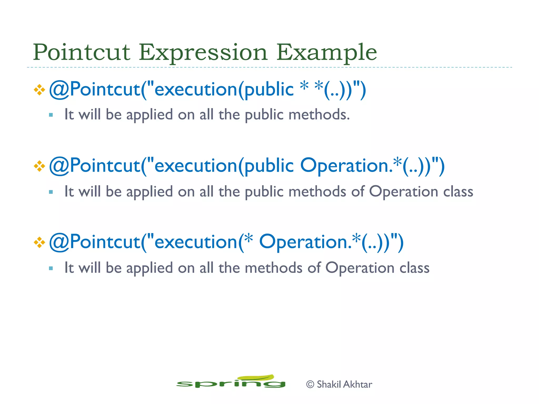 Pointcut Expression Example
v @Pointcut("execution(public * *(..))")
§  It will be applied on all the public methods.
v @Pointcut("execution(public Operation.*(..))")
§  It will be applied on all the public methods of Operation class
v @Pointcut("execution(* Operation.*(..))")
§  It will be applied on all the methods of Operation class
© Shakil Akhtar
 
