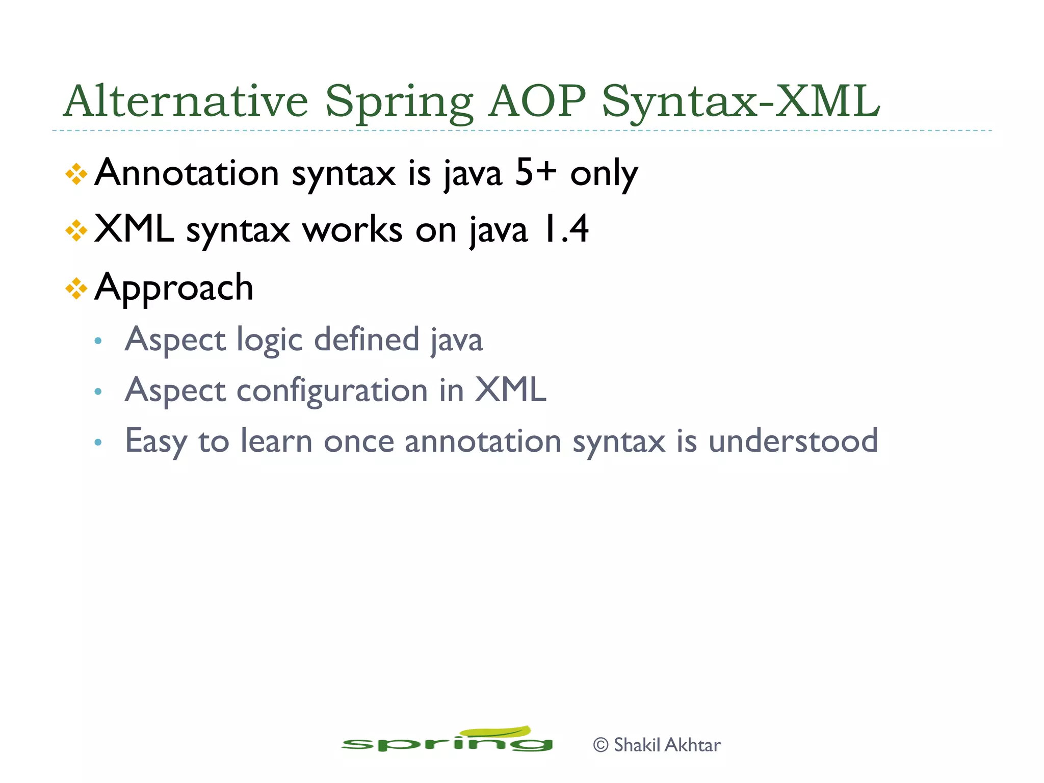 Alternative Spring AOP Syntax-XML
v Annotation syntax is java 5+ only
v XML syntax works on java 1.4
v Approach
•  Aspect logic defined java
•  Aspect configuration in XML
•  Easy to learn once annotation syntax is understood
© Shakil Akhtar
 