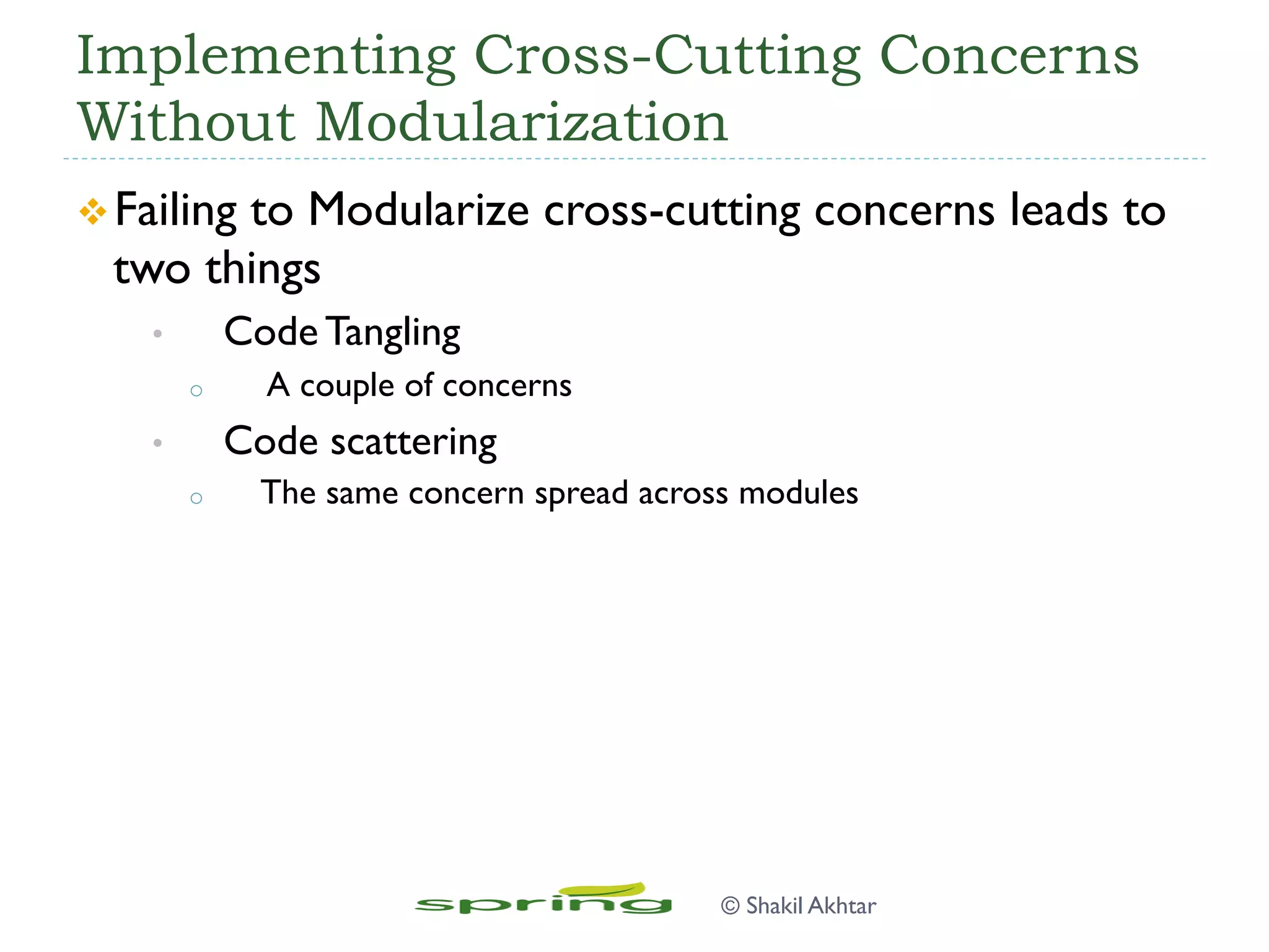 Implementing Cross-Cutting Concerns
Without Modularization
v Failing to Modularize cross-cutting concerns leads to
two things
•  Code Tangling
o  A couple of concerns
•  Code scattering
o  The same concern spread across modules
© Shakil Akhtar
 
