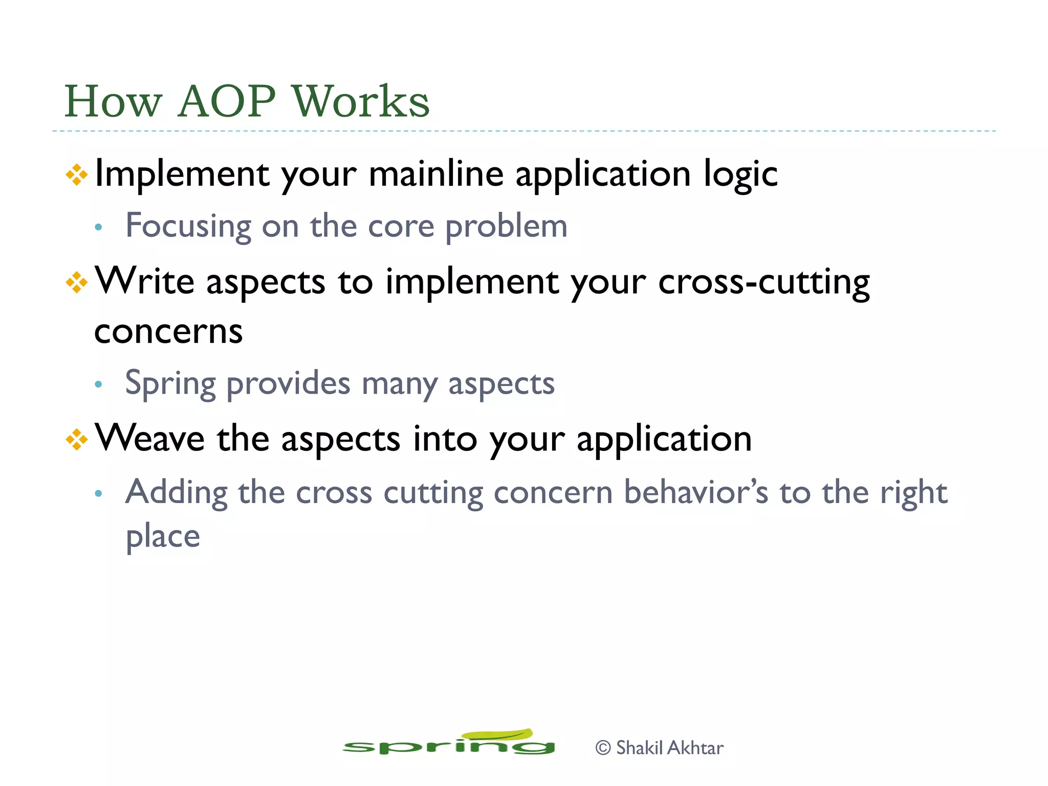 How AOP Works
v Implement your mainline application logic
•  Focusing on the core problem
v Write aspects to implement your cross-cutting
concerns
•  Spring provides many aspects
v Weave the aspects into your application
•  Adding the cross cutting concern behavior’s to the right
place
© Shakil Akhtar
 
