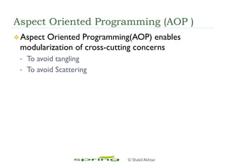 Aspect Oriented Programming (AOP )
v Aspect Oriented Programming(AOP) enables
modularization of cross-cutting concerns
•  To avoid tangling
•  To avoid Scattering
© Shakil Akhtar
 