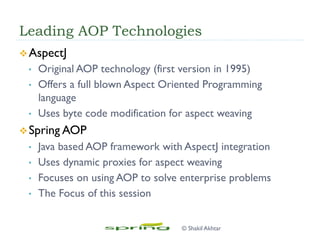 Leading AOP Technologies
v AspectJ
•  Original AOP technology (first version in 1995)
•  Offers a full blown Aspect Oriented Programming
language
•  Uses byte code modification for aspect weaving
v Spring AOP
•  Java based AOP framework with AspectJ integration
•  Uses dynamic proxies for aspect weaving
•  Focuses on using AOP to solve enterprise problems
•  The Focus of this session
© Shakil Akhtar
 