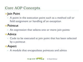 Core AOP Concepts
v Join Point
•  A point in the execution point such as a method call or
field assignment or handling of an exception
v Pointcut
•  An expression that selects one or more join points
v Advice
•  Code to be executed at join point that has been selected
by a pointcut
v Aspect
•  A module that encapsulates pointcuts and advice
© Shakil Akhtar
 