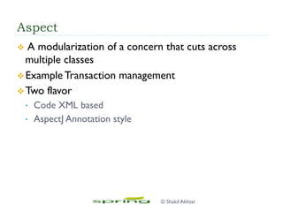 Aspect
v  A modularization of a concern that cuts across
multiple classes
v Example Transaction management
v Two flavor
•  Code XML based
•  AspectJ Annotation style
© Shakil Akhtar
 