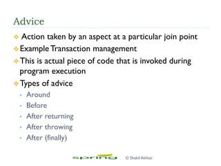 Advice
v  Action taken by an aspect at a particular join point
v Example Transaction management
v This is actual piece of code that is invoked during
program execution
v Types of advice
•  Around
•  Before
•  After returning
•  After throwing
•  After (finally)
© Shakil Akhtar
 