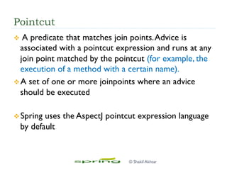 Pointcut
v  A predicate that matches join points.Advice is
associated with a pointcut expression and runs at any
join point matched by the pointcut (for example, the
execution of a method with a certain name).
v A set of one or more joinpoints where an advice
should be executed
v Spring uses the AspectJ pointcut expression language
by default
© Shakil Akhtar
 