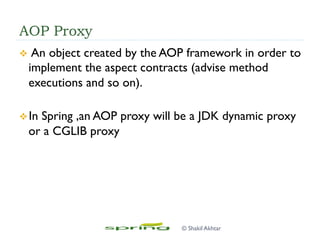 AOP Proxy
v  An object created by the AOP framework in order to
implement the aspect contracts (advise method
executions and so on).
v In Spring ,an AOP proxy will be a JDK dynamic proxy
or a CGLIB proxy
© Shakil Akhtar
 