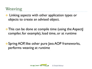 Weaving
v  Linking aspects with other application types or
objects to create an advised object.
v This can be done at compile time (using the AspectJ
compiler, for example), load time, or at runtime
v Spring AOP, like other pure Java AOP frameworks,
performs weaving at runtime
© Shakil Akhtar
 