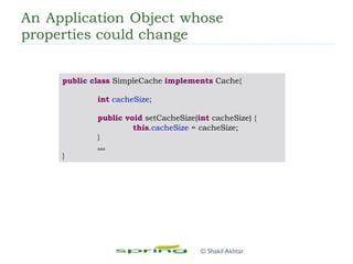 An Application Object whose
properties could change
public class SimpleCache implements Cache{
int cacheSize;
public void setCacheSize(int cacheSize) {
this.cacheSize = cacheSize;
}
...
}
© Shakil Akhtar
 